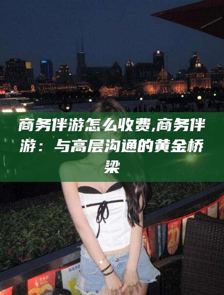武威商务伴游怎么收费,商务伴游：与高层沟通的黄金桥梁