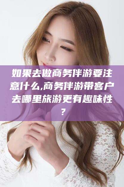 武威如果去做商务伴游要注意什么,商务伴游带客户去哪里旅游更有趣味性？