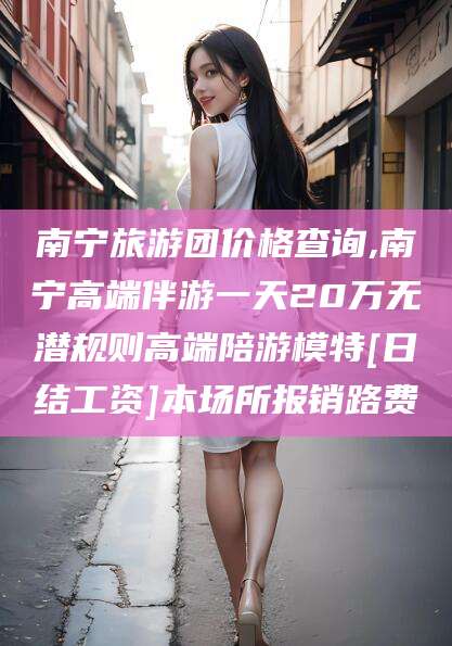 武威南宁旅游团价格查询,南宁高端伴游一天20万无潜规则高端陪游模特[日结工资]本场所报销路费