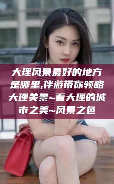 武威大理风景最好的地方是哪里,伴游带你领略大理美景~看大理的城市之美~风景之色