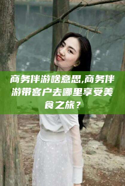 武威商务伴游啥意思,商务伴游带客户去哪里享受美食之旅？