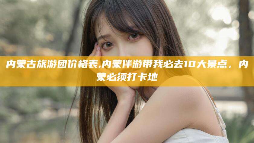 武威内蒙古旅游团价格表,内蒙伴游带我必去10大景点，内蒙必须打卡地