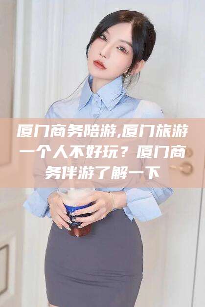 武威厦门商务陪游,厦门旅游一个人不好玩？厦门商务伴游了解一下