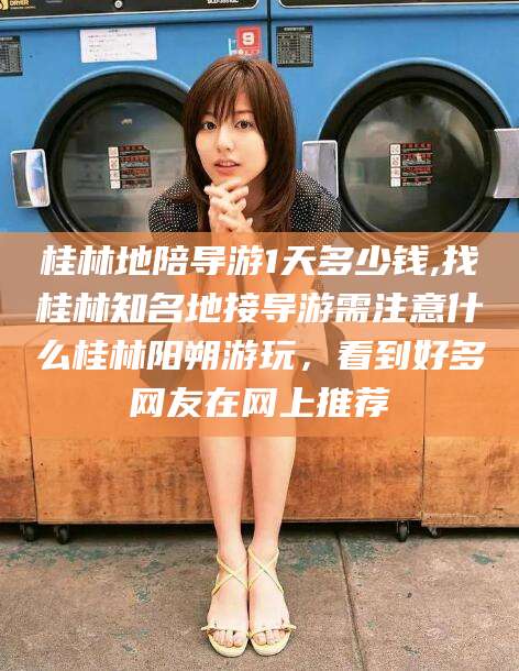 武威桂林地陪导游1天多少钱,找桂林知名地接导游需注意什么桂林阳朔游玩，看到好多网友在网上推荐