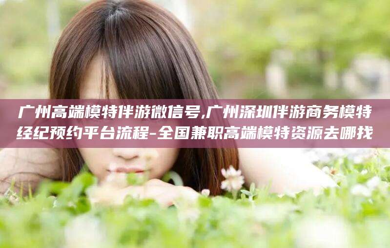 武威广州高端模特伴游微信号,广州深圳伴游商务模特经纪预约平台流程-全国兼职高端模特资源去哪找