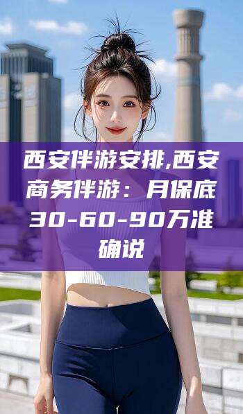 武威西安伴游安排,西安商务伴游：月保底30-60-90万准确说