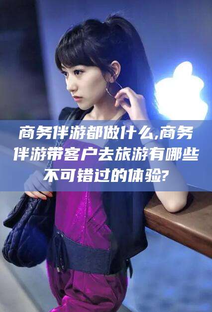 武威商务伴游都做什么,商务伴游带客户去旅游有哪些不可错过的体验?