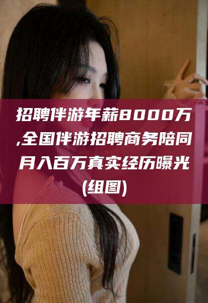武威招聘伴游年薪8000万,全国伴游招聘商务陪同月入百万真实经历曝光(组图)
