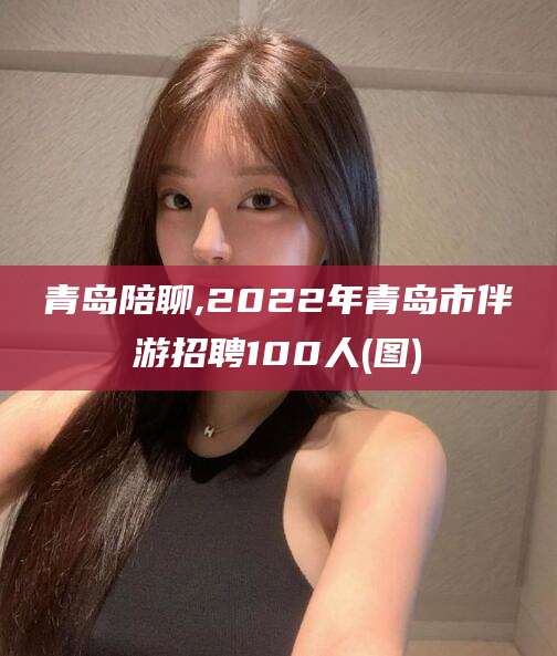 武威青岛陪聊,2022年青岛市伴游招聘100人(图)