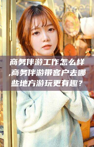 武威商务伴游工作怎么样,商务伴游带客户去哪些地方游玩更有趣？