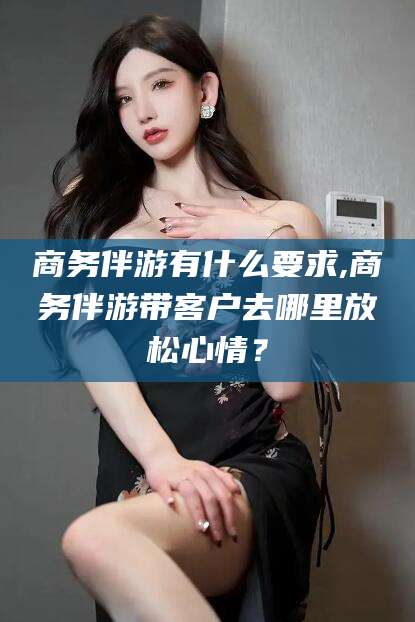 武威商务伴游有什么要求,商务伴游带客户去哪里放松心情？