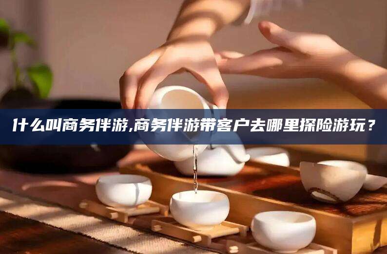 武威什么叫商务伴游,商务伴游带客户去哪里探险游玩？