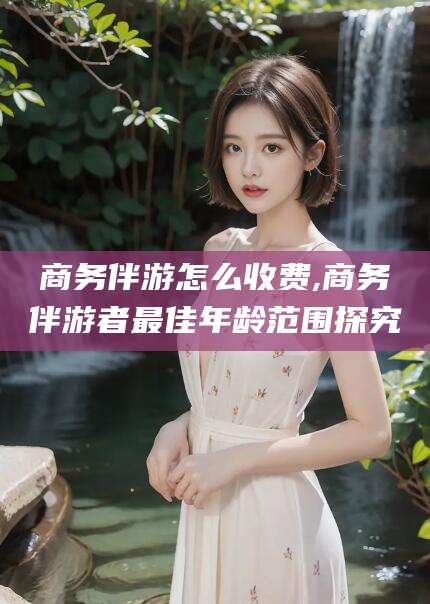 武威商务伴游怎么收费,商务伴游者最佳年龄范围探究