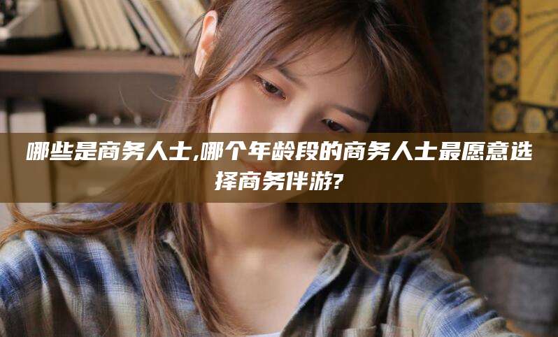 武威哪些是商务人士,哪个年龄段的商务人士最愿意选择商务伴游?