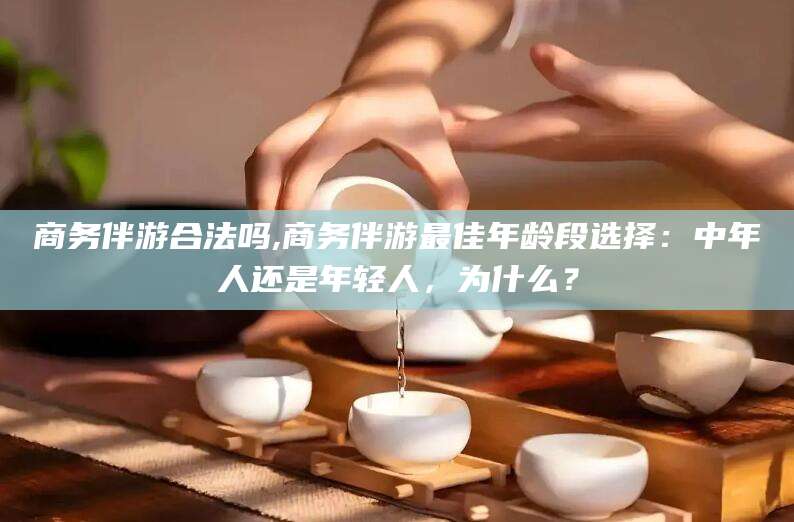 武威商务伴游合法吗,商务伴游最佳年龄段选择：中年人还是年轻人，为什么？