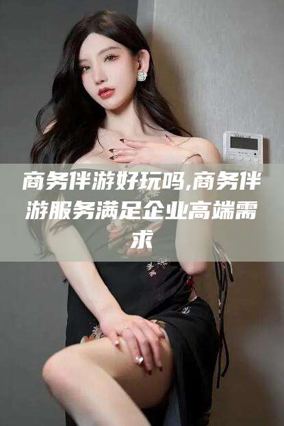武威商务伴游好玩吗,商务伴游服务满足企业高端需求