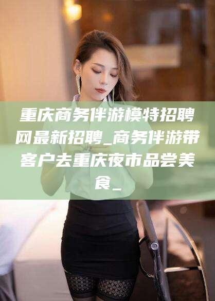 武威重庆商务伴游模特招聘网最新招聘_商务伴游带客户去重庆夜市品尝美食_