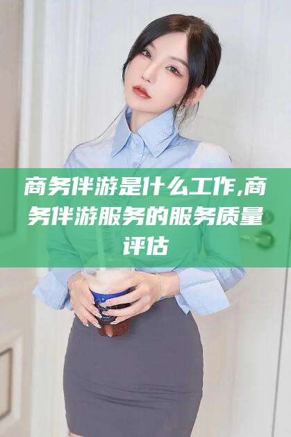 武威商务伴游是什么工作,商务伴游服务的服务质量评估
