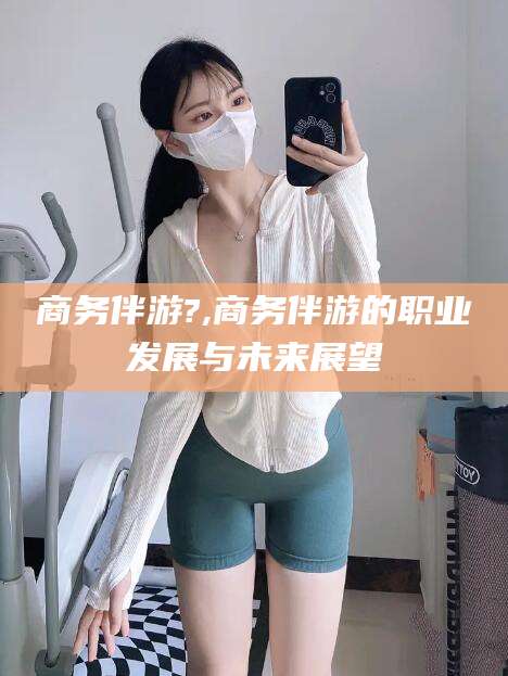 武威商务伴游?,商务伴游的职业发展与未来展望