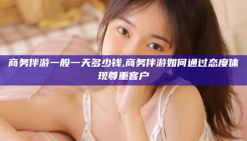 武威商务伴游一般一天多少钱,商务伴游如何通过态度体现尊重客户
