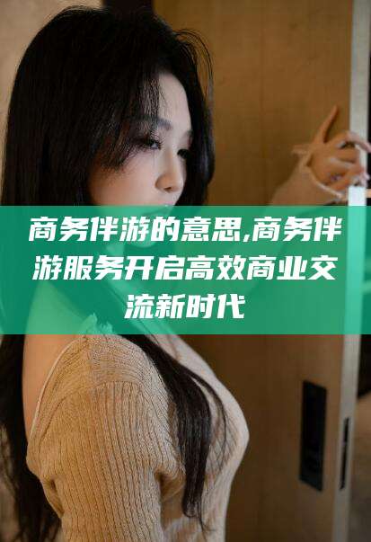 武威商务伴游的意思,商务伴游服务开启高效商业交流新时代