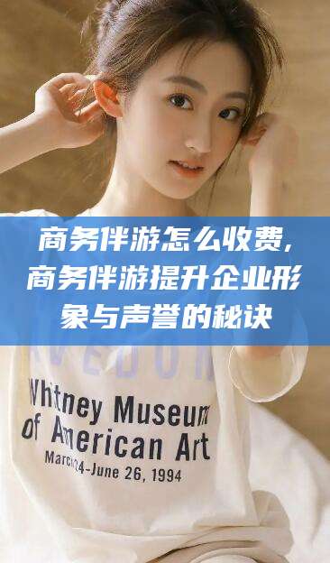 武威商务伴游怎么收费,商务伴游提升企业形象与声誉的秘诀