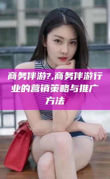 武威商务伴游?,商务伴游行业的营销策略与推广方法