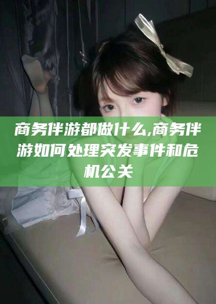 武威商务伴游都做什么,商务伴游如何处理突发事件和危机公关
